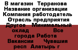 В магазин "Терранова › Название организации ­ Компания-работодатель › Отрасль предприятия ­ Другое › Минимальный оклад ­ 15 000 - Все города Работа » Вакансии   . Чувашия респ.,Алатырь г.